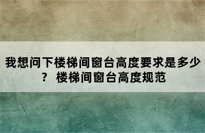 我想问下楼梯间窗台高度要求是多少？ 楼梯间窗台高度规范